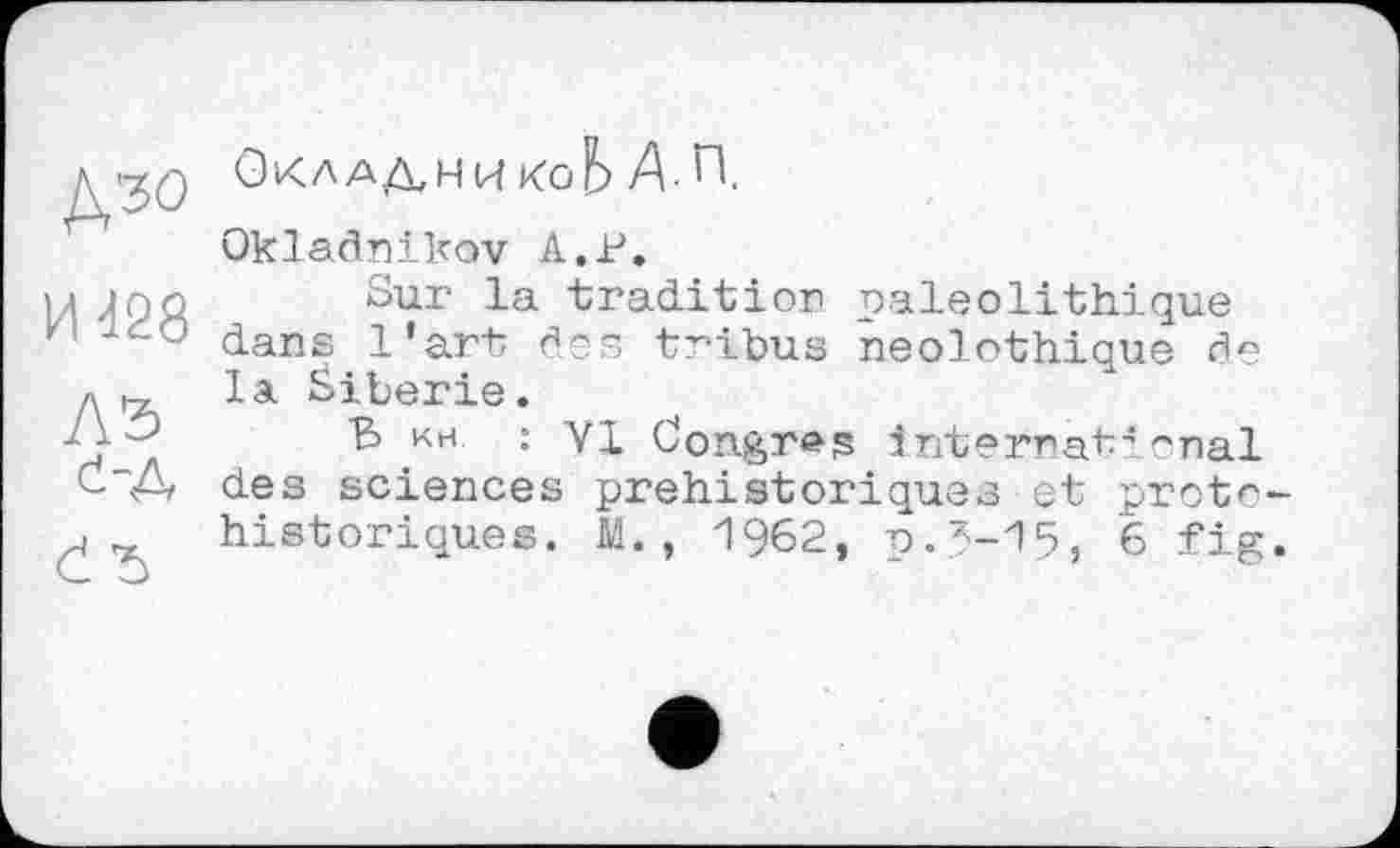 ﻿И 428
A3
4-А
Č Ђ
ОкладникоЬ Д.П.
Okladnikov А.В.
Sur la -tradition paléolithique dans l’art des tribus neolothique de la Sibérie.
В ин : VI Congres international des sciences préhistoriques et protohistoriques. M., 1962, 0.5-15, 6 fig.